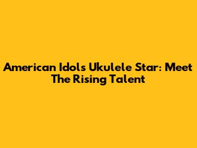 American Idol's Ukulele Star: Meet The Rising Talent