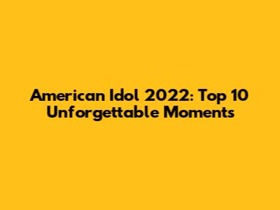 American Idol 2022: Top 10 Unforgettable Moments