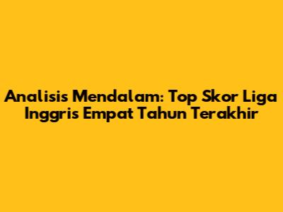 Analisis Mendalam: Top Skor Liga Inggris Empat Tahun Terakhir