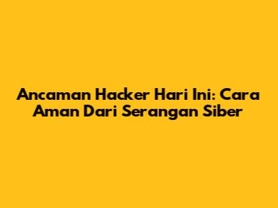 Ancaman Hacker Hari Ini: Cara Aman Dari Serangan Siber