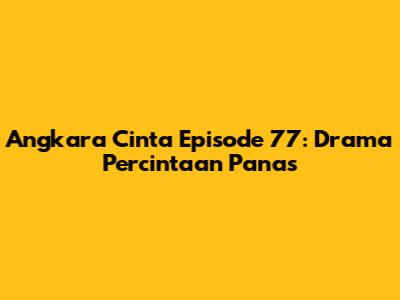 Angkara Cinta Episode 77: Drama Percintaan Panas