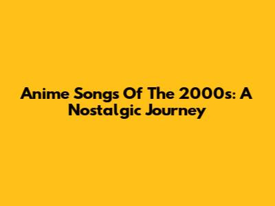 Anime Songs Of The 2000s: A Nostalgic Journey