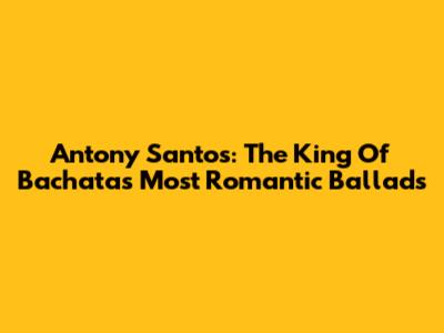 Antony Santos: The King Of Bachata's Most Romantic Ballads