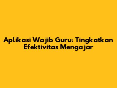 Aplikasi Wajib Guru: Tingkatkan Efektivitas Mengajar