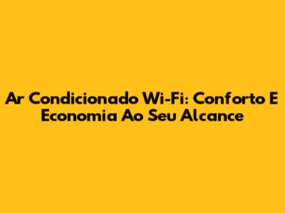 Ar Condicionado Wi-Fi: Conforto E Economia Ao Seu Alcance