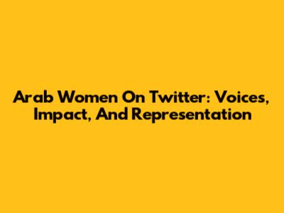 Arab Women On Twitter: Voices, Impact, And Representation