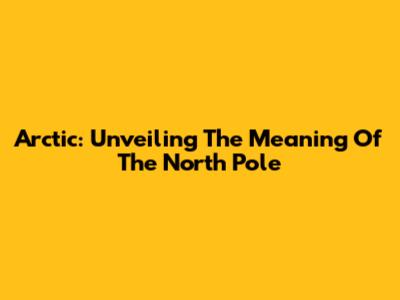Arctic: Unveiling The Meaning Of The North Pole