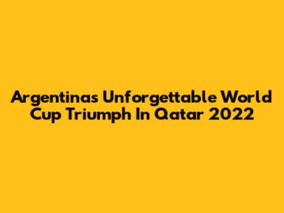 Argentina's Unforgettable World Cup Triumph In Qatar 2022