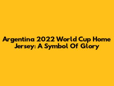 Argentina 2022 World Cup Home Jersey: A Symbol Of Glory