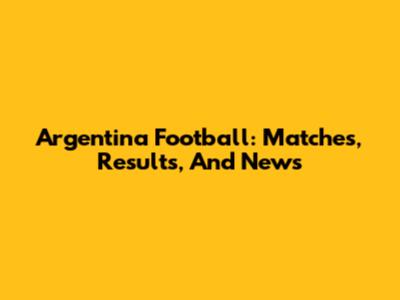 Argentina Football: Matches, Results, And News