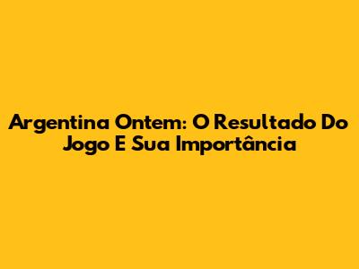 Argentina Ontem: O Resultado Do Jogo E Sua Importância