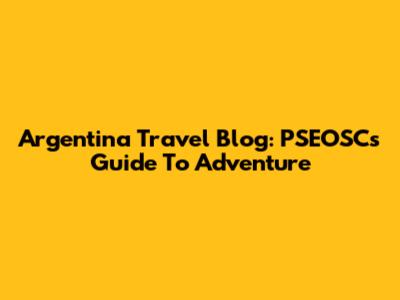 Argentina Travel Blog: PSEOSC's Guide To Adventure