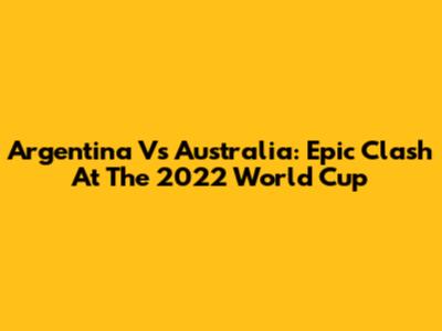 Argentina Vs Australia: Epic Clash At The 2022 World Cup