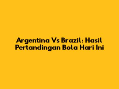 Argentina Vs Brazil: Hasil Pertandingan Bola Hari Ini