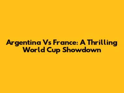 Argentina Vs France: A Thrilling World Cup Showdown