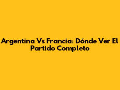 Argentina Vs Francia: Dónde Ver El Partido Completo