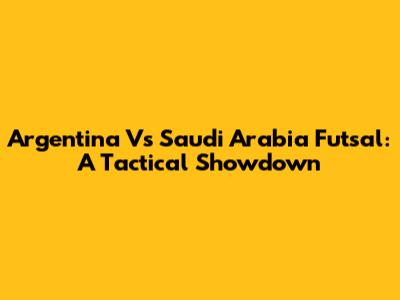 Argentina Vs Saudi Arabia Futsal: A Tactical Showdown