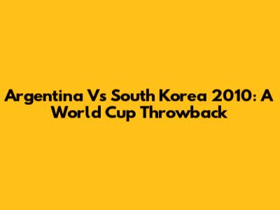 Argentina Vs South Korea 2010: A World Cup Throwback