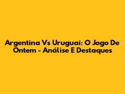 Argentina Vs Uruguai: O Jogo De Ontem - Análise E Destaques