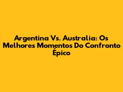 Argentina Vs. Australia: Os Melhores Momentos Do Confronto Épico