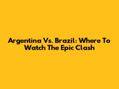 Argentina Vs. Brazil: Where To Watch The Epic Clash