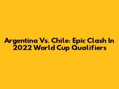 Argentina Vs. Chile: Epic Clash In 2022 World Cup Qualifiers