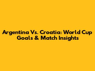 Argentina Vs. Croatia: World Cup Goals & Match Insights