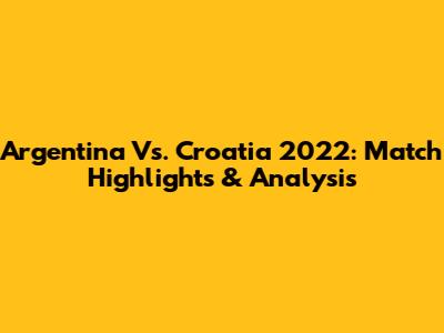 Argentina Vs. Croatia 2022: Match Highlights & Analysis