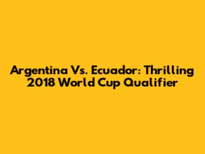 Argentina Vs. Ecuador: Thrilling 2018 World Cup Qualifier