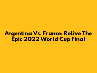 Argentina Vs. France: Relive The Epic 2022 World Cup Final