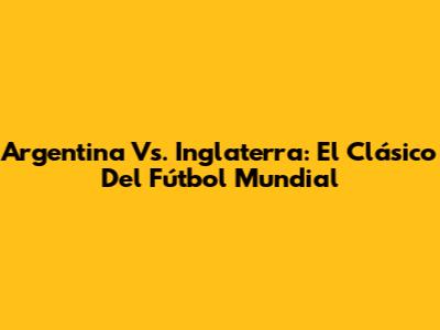 Argentina Vs. Inglaterra: El Clásico Del Fútbol Mundial