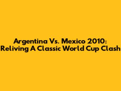 Argentina Vs. Mexico 2010: Reliving A Classic World Cup Clash