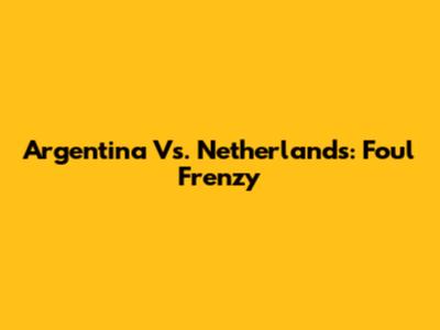 Argentina Vs. Netherlands: Foul Frenzy