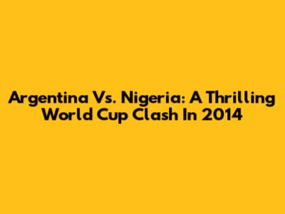 Argentina Vs. Nigeria: A Thrilling World Cup Clash In 2014