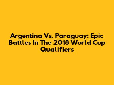 Argentina Vs. Paraguay: Epic Battles In The 2018 World Cup Qualifiers