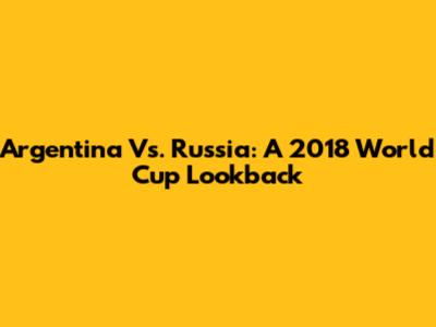 Argentina Vs. Russia: A 2018 World Cup Lookback