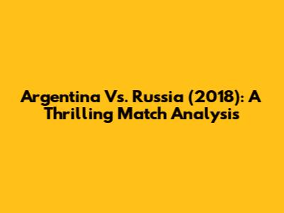 Argentina Vs. Russia (2018): A Thrilling Match Analysis
