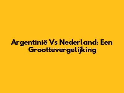 Argentinië Vs Nederland: Een Groottevergelijking