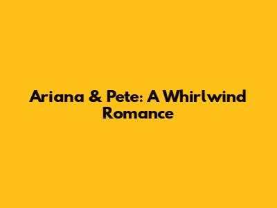 Ariana & Pete: A Whirlwind Romance