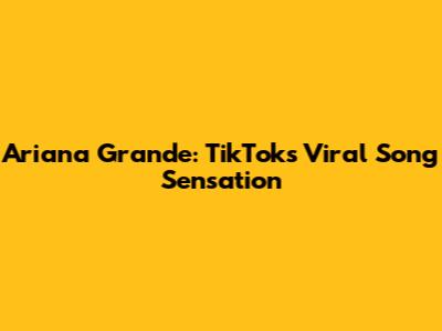 Ariana Grande: TikTok's Viral Song Sensation