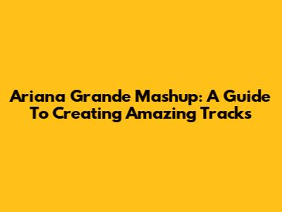 Ariana Grande Mashup: A Guide To Creating Amazing Tracks