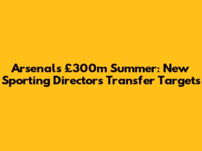 Arsenal's £300m Summer: New Sporting Director's Transfer Targets