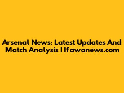 Arsenal News: Latest Updates And Match Analysis | Ifawanews.com