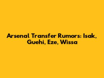 Arsenal Transfer Rumors: Isak, Guehi, Eze, Wissa