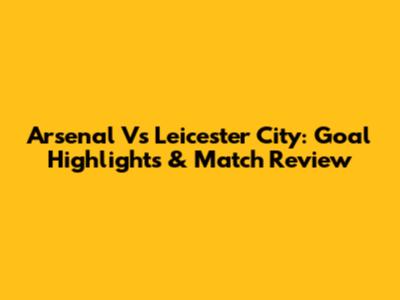 Arsenal Vs Leicester City: Goal Highlights & Match Review