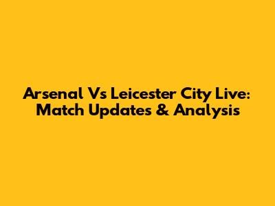 Arsenal Vs Leicester City Live: Match Updates & Analysis