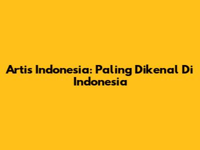 Artis Indonesia: Paling Dikenal Di Indonesia