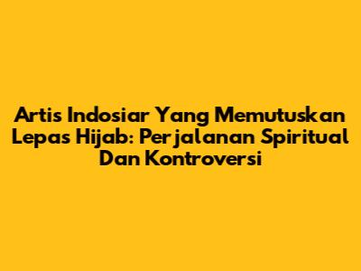 Artis Indosiar Yang Memutuskan Lepas Hijab: Perjalanan Spiritual Dan Kontroversi