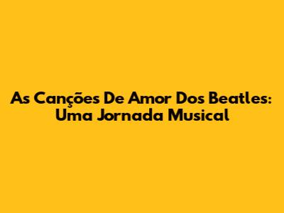 As Canções De Amor Dos Beatles: Uma Jornada Musical