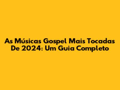 As Músicas Gospel Mais Tocadas De 2024: Um Guia Completo
